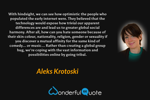 With hindsight, we can see how optimistic the people who populated the early internet were. They believed that the technology would expose how trivial our apparent differences are and lead us to greater global social harmony. After all, how can you hate someone because of their skin colour, nationality, religion, gender or sexuality if you discover a mutual affinity for the same kind of comedy... or music... Rather than creating a global group hug, we're coping with the vast information and possibilities online by going tribal. - Aleks Krotoski quote.