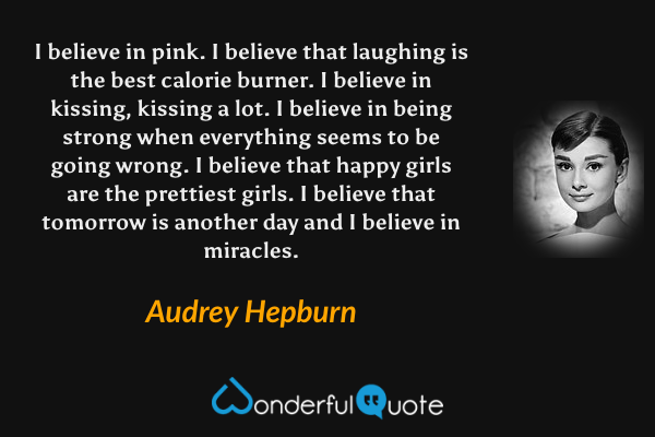 I believe in pink. I believe that laughing is the best calorie burner. I believe in kissing, kissing a lot. I believe in being strong when everything seems to be going wrong. I believe that happy girls are the prettiest girls. I believe that tomorrow is another day and I believe in miracles. - Audrey Hepburn quote.