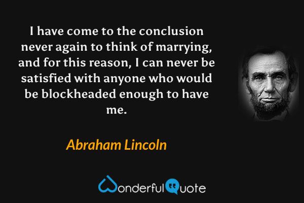 I have come to the conclusion never again to think of marrying, and for this reason, I can never be satisfied with anyone who would be blockheaded enough to have me. - Abraham Lincoln quote.