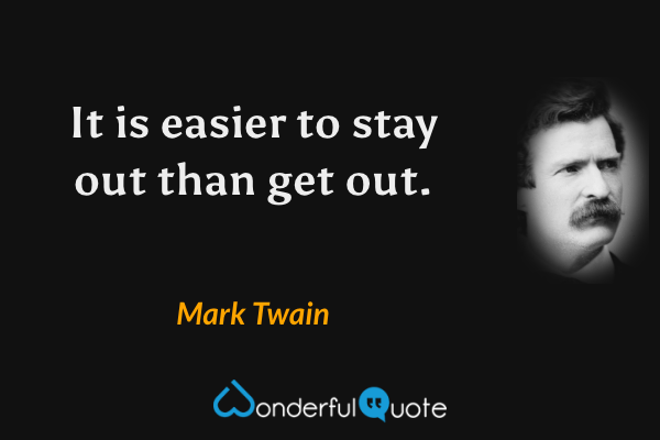 It is easier to stay out than get out. - Mark Twain quote.