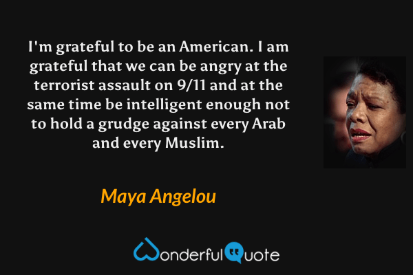 I'm grateful to be an American. I am grateful that we can be angry at the terrorist assault on 9/11 and at the same time be intelligent enough not to hold a grudge against every Arab and every Muslim. - Maya Angelou quote.