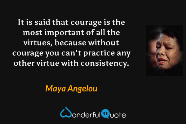 It is said that courage is the most important of all the virtues, because without courage you can't practice any other virtue with consistency. - Maya Angelou quote.