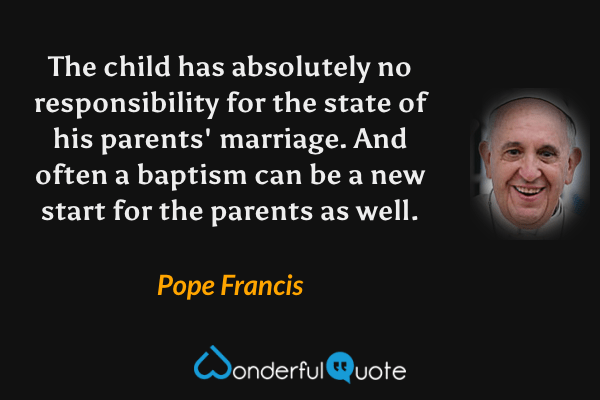 The child has absolutely no responsibility for the state of his parents' marriage. And often a baptism can be a new start for the parents as well. - Pope Francis quote.