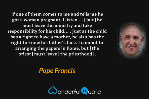If one of them comes to me and tells me he got a woman pregnant, I listen ... [but] he must leave the ministry and take responsibility for his child... . Just as the child has a right to have a mother, he also has the right to know his father's face. I commit to arranging the papers in Rome, but [the priest] must leave [the priesthood]. - Pope Francis quote.