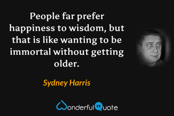 People far prefer happiness to wisdom, but that is like wanting to be immortal without getting older. - Sydney Harris quote.