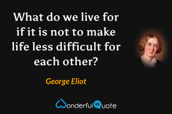 What do we live for if it is not to make life less difficult for each other? - George Eliot quote.