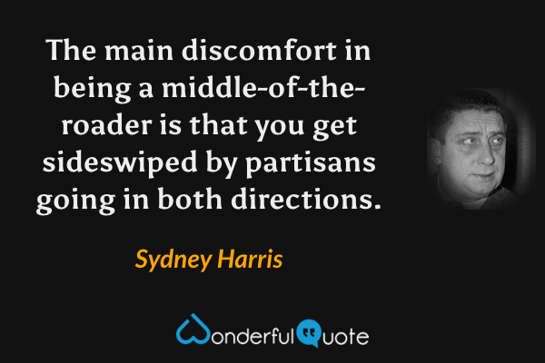 The main discomfort in being a middle-of-the-roader is that you get sideswiped by partisans going in both directions. - Sydney Harris quote.