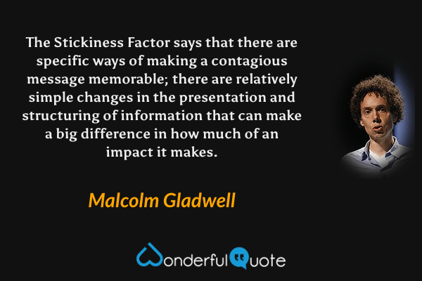 The Stickiness Factor says that there are specific ways of making a contagious message memorable; there are relatively simple changes in the presentation and structuring of information that can make a big difference in how much of an impact it makes. - Malcolm Gladwell quote.