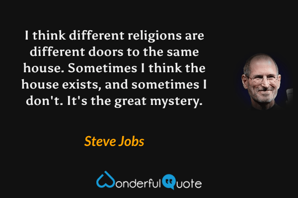 I think different religions are different doors to the same house. Sometimes I think the house exists, and sometimes I don't. It's the great mystery. - Steve Jobs quote.