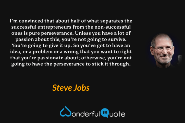 I'm convinced that about half of what separates the successful entrepreneurs from the non-successful ones is pure perseverance. Unless you have a lot of passion about this, you're not going to survive. You're going to give it up. So you've got to have an idea, or a problem or a wrong that you want to right that you're passionate about; otherwise, you're not going to have the perseverance to stick it through. - Steve Jobs quote.