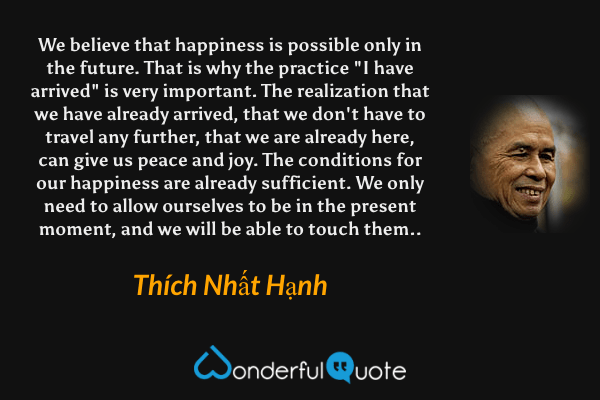 We believe that happiness is possible only in the future. That is why the practice "I have arrived" is very important. The realization that we have already arrived, that we don't have to travel any further, that we are already here, can give us peace and joy. The conditions for our happiness are already sufficient. We only need to allow ourselves to be in the present moment, and we will be able to touch them.. - Thích Nhất Hạnh quote.