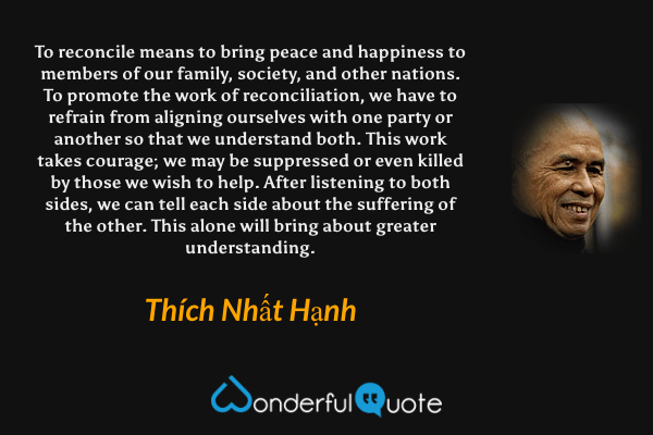 To reconcile means to bring peace and happiness to members of our family, society, and other nations. To promote the work of reconciliation, we have to refrain from aligning ourselves with one party or another so that we understand both. This work takes courage; we may be suppressed or even killed by those we wish to help. After listening to both sides, we can tell each side about the suffering of the other. This alone will bring about greater understanding. - Thích Nhất Hạnh quote.