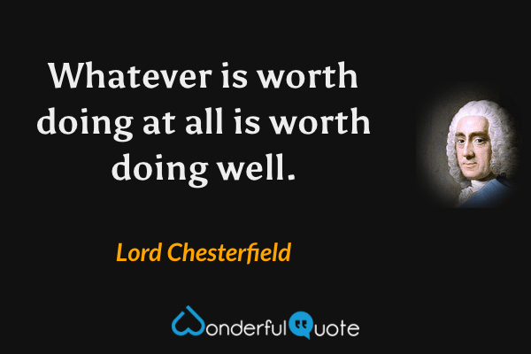 Whatever is worth doing at all is worth doing well. - Lord Chesterfield quote.