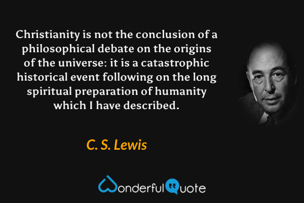 Christianity is not the conclusion of a philosophical debate on the origins of the universe: it is a catastrophic historical event following on the long spiritual preparation of humanity which I have described. - C. S. Lewis quote.