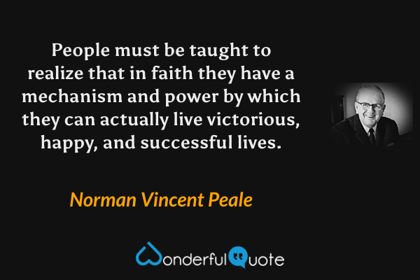 People must be taught to realize that in faith they have a mechanism and power by which they can actually live victorious, happy, and successful lives. - Norman Vincent Peale quote.