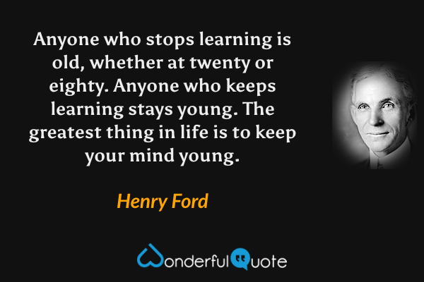 Anyone who stops learning is old, whether at twenty or eighty. Anyone who keeps learning stays young. The greatest thing in life is to keep your mind young. - Henry Ford quote.