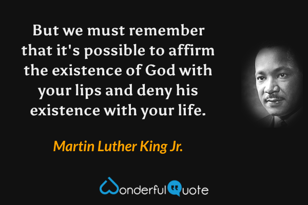 But we must remember that it's possible to affirm the existence of God with your lips and deny his existence with your life. - Martin Luther King Jr. quote.