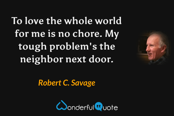 To love the whole world for me is no chore. My tough problem's the neighbor next door. - Robert C. Savage quote.