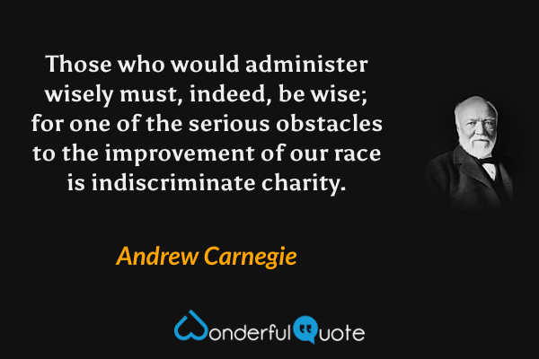 Those who would administer wisely must, indeed, be wise; for one of the serious obstacles to the improvement of our race is indiscriminate charity. - Andrew Carnegie quote.