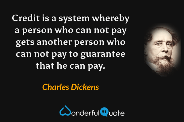 Credit is a system whereby a person who can not pay gets another person who can not pay to guarantee that he can pay. - Charles Dickens quote.