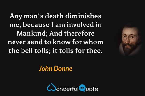 Any man's death diminishes me, because I am involved in Mankind; And therefore never send to know for whom the bell tolls; it tolls for thee. - John Donne quote.