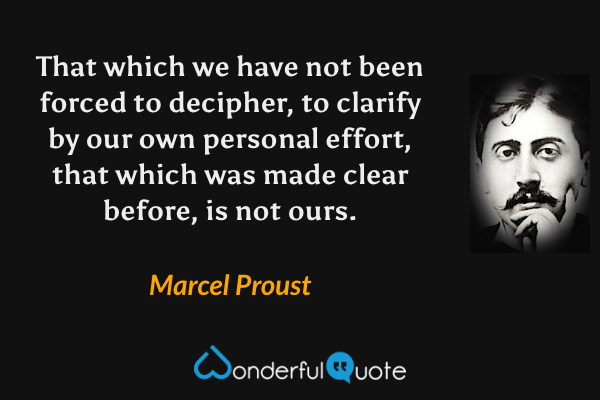 That which we have not been forced to decipher, to clarify by our own personal effort, that which was made clear before, is not ours. - Marcel Proust quote.