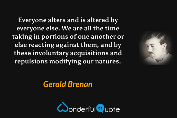 Everyone alters and is altered by everyone else. We are all the time taking in portions of one another or else reacting against them, and by these involuntary acquisitions and repulsions modifying our natures. - Gerald Brenan quote.