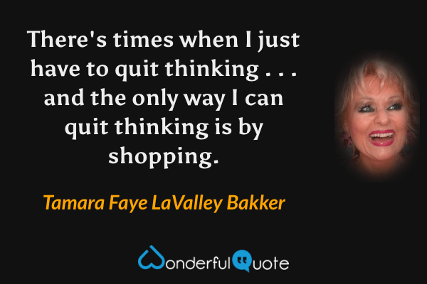 There's times when I just have to quit thinking . . . and the only way I can quit thinking is by shopping. - Tamara Faye LaValley Bakker quote.