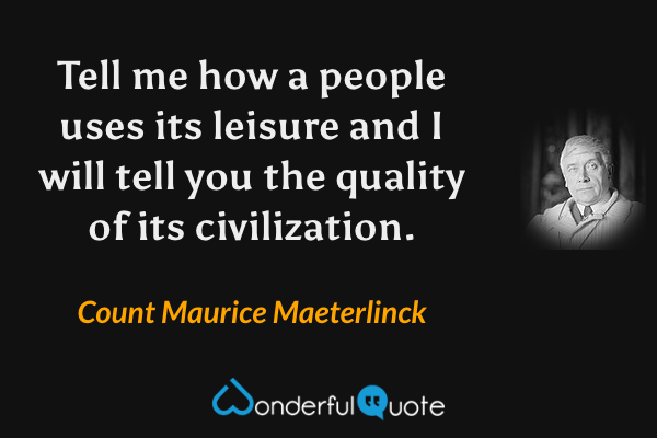 Tell me how a people uses its leisure and I will tell you the quality of its civilization. - Count Maurice Maeterlinck quote.