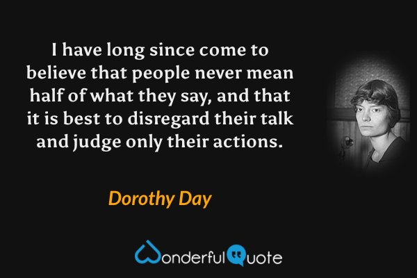 I have long since come to believe that people never mean half of what they say, and that it is best to disregard their talk and judge only their actions. - Dorothy Day quote.