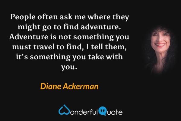 People often ask me where they might go to find adventure.  Adventure is not something you must travel to find, I tell them, it's something you take with you. - Diane Ackerman quote.