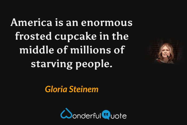 America is an enormous frosted cupcake in the middle of millions of starving people. - Gloria Steinem quote.