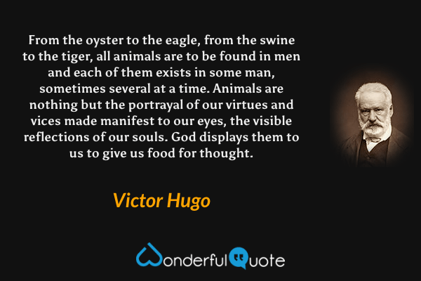 From the oyster to the eagle, from the swine to the tiger, all animals are to be found in men and each of them exists in some man, sometimes several at a time.  Animals are nothing but the portrayal of our virtues and vices made manifest to our eyes, the visible reflections of our souls.  God displays them to us to give us food for thought. - Victor Hugo quote.