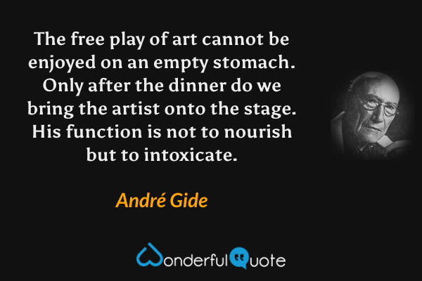 The free play of art cannot be enjoyed on an empty stomach.  Only after the dinner do we bring the artist onto the stage. His function is not to nourish but to intoxicate. - André Gide quote.