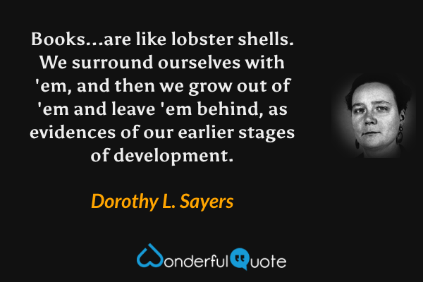 Books...are like lobster shells. We surround ourselves with 'em, and then we grow out of 'em and leave 'em behind, as evidences of our earlier stages of development. - Dorothy L. Sayers quote.