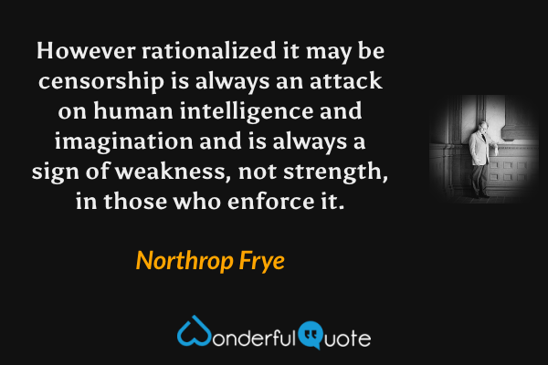 However rationalized it may be censorship is always an attack on human intelligence and imagination and is always a sign of weakness, not strength, in those who enforce it. - Northrop Frye quote.