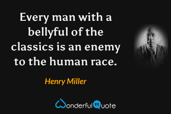Every man with a bellyful of the classics is an enemy to the human race. - Henry Miller quote.