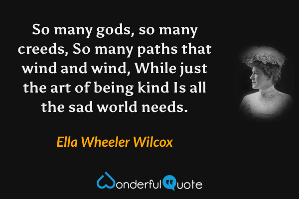 So many gods, so many creeds,
So many paths that wind and wind,
While just the art of being kind
Is all the sad world needs. - Ella Wheeler Wilcox quote.