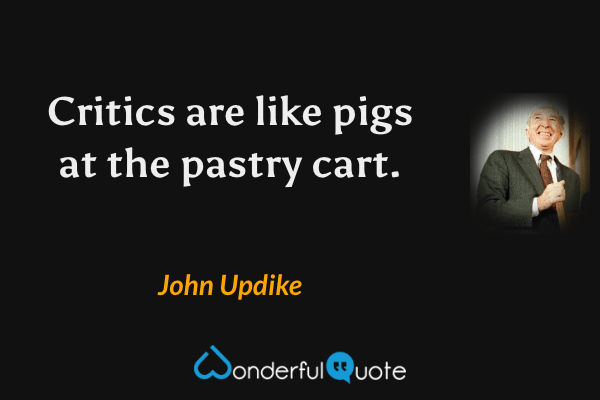Critics are like pigs at the pastry cart. - John Updike quote.