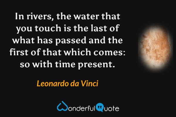 In rivers, the water that you touch is the last of what has passed and the first of that which comes: so with time present. - Leonardo da Vinci quote.
