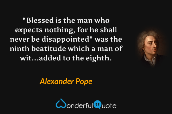 "Blessed is the man who expects nothing, for he shall never be disappointed" was the ninth beatitude which a man of wit...added to the eighth. - Alexander Pope quote.