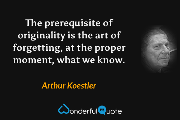 The prerequisite of originality is the art of forgetting, at the proper moment, what we know. - Arthur Koestler quote.
