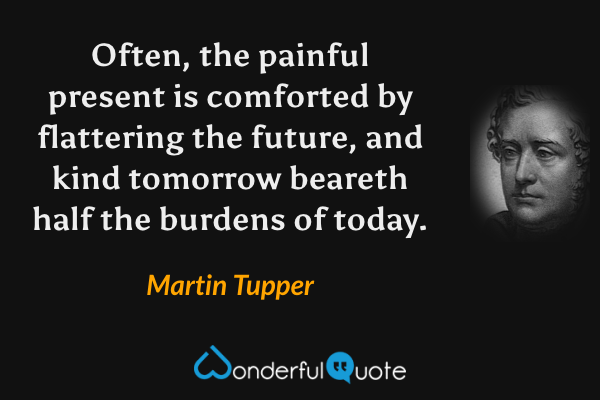 Often, the painful present is comforted by flattering the future, and kind tomorrow beareth half the burdens of today. - Martin Tupper quote.