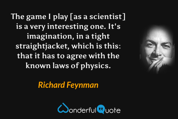 The game I play [as a scientist] is a very interesting one.  It's imagination, in a tight straightjacket, which is this: that it has to agree with the known laws of physics. - Richard Feynman quote.