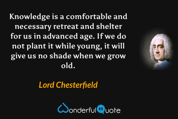 Knowledge is a comfortable and necessary retreat and shelter for us in advanced age.  If we do not plant it while young, it will give us no shade when we grow old. - Lord Chesterfield quote.