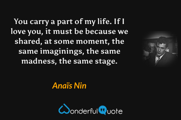 You carry a part of my life. If I love you, it must be because we shared, at some moment, the same imaginings, the same madness, the same stage. - Anaïs Nin quote.