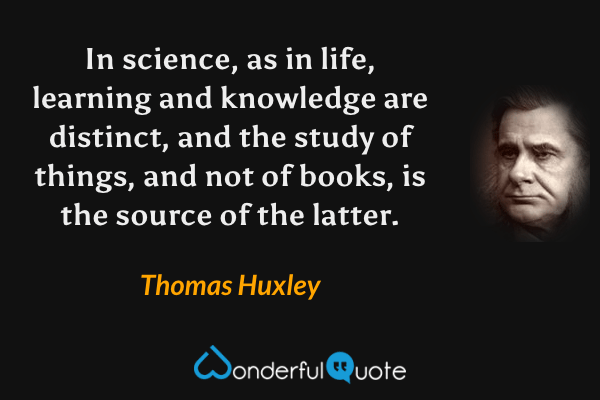 In science, as in life, learning and knowledge are distinct, and the study of things, and not of books, is the source of the latter. - Thomas Huxley quote.