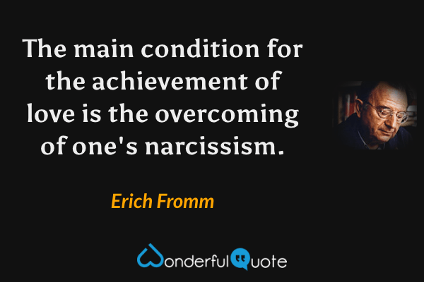 The main condition for the achievement of love is the overcoming of one's narcissism. - Erich Fromm quote.