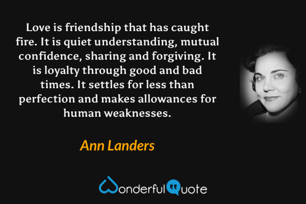 Love is friendship that has caught fire.  It is quiet understanding, mutual confidence, sharing and forgiving.  It is loyalty through good and bad times.  It settles for less than perfection and makes allowances for human weaknesses. - Ann Landers quote.
