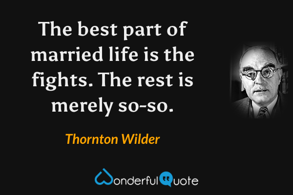 The best part of married life is the fights.  The rest is merely so-so. - Thornton Wilder quote.